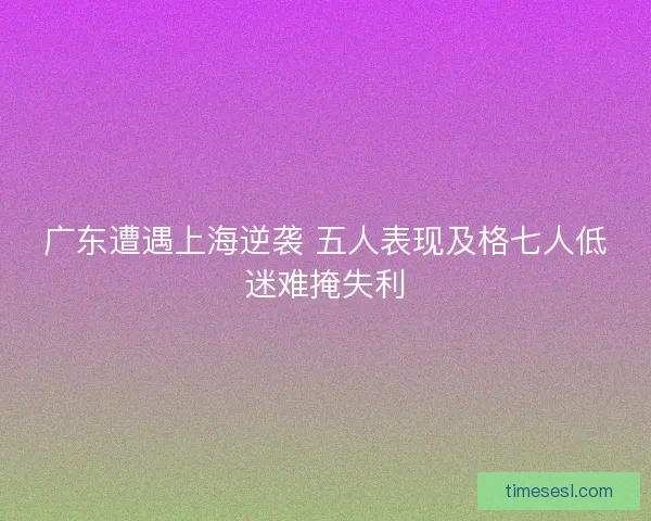 广东遭遇上海逆袭 五人表现及格七人低迷难掩失利