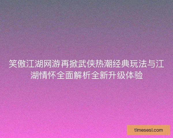 笑傲江湖网游再掀武侠热潮经典玩法与江湖情怀全面解析全新升级体验